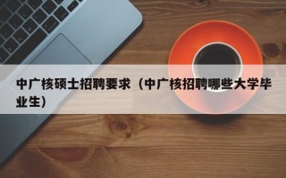 中广核硕士招聘要求（中广核招聘哪些大学毕业生）