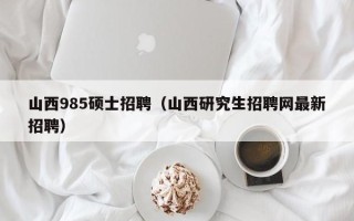 山西985硕士招聘（山西研究生招聘网最新招聘）