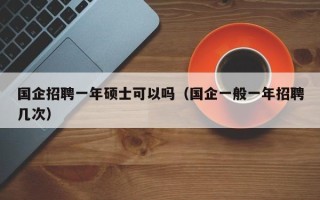 国企招聘一年硕士可以吗（国企一般一年招聘几次）