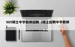 985硕士中学教师招聘（硕士应聘中学教师）