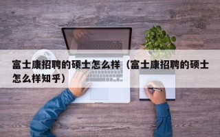富士康招聘的硕士怎么样（富士康招聘的硕士怎么样知乎）