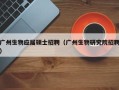 广州生物应届硕士招聘（广州生物研究院招聘）