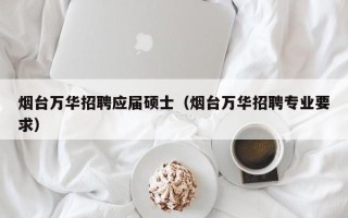 烟台万华招聘应届硕士（烟台万华招聘专业要求）