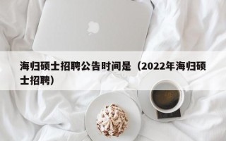 海归硕士招聘公告时间是（2022年海归硕士招聘）