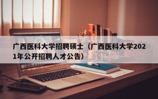 广西医科大学招聘硕士（广西医科大学2021年公开招聘人才公告）