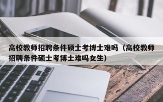 高校教师招聘条件硕士考博士难吗（高校教师招聘条件硕士考博士难吗女生）