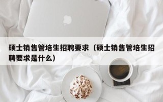 硕士销售管培生招聘要求（硕士销售管培生招聘要求是什么）