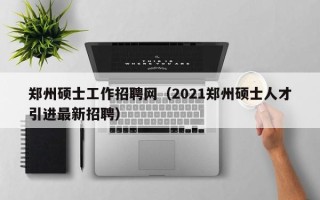 郑州硕士工作招聘网（2021郑州硕士人才引进最新招聘）