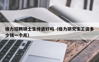 格力招聘硕士生待遇好吗（格力研究生工资多少钱一个月）