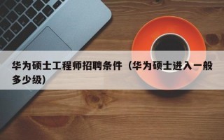 华为硕士工程师招聘条件（华为硕士进入一般多少级）