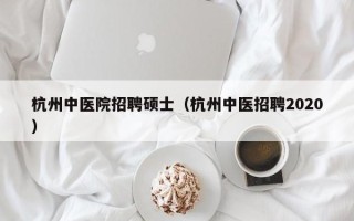 杭州中医院招聘硕士（杭州中医招聘2020）