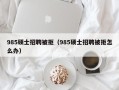 985硕士招聘被拒（985硕士招聘被拒怎么办）