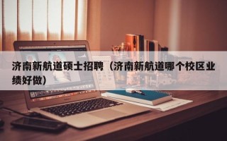 济南新航道硕士招聘（济南新航道哪个校区业绩好做）