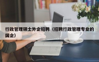 行政管理硕士外企招聘（招聘行政管理专业的国企）