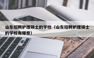 山东招聘护理硕士的学校（山东招聘护理硕士的学校有哪些）