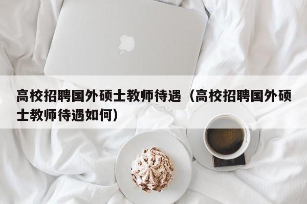 高校招聘国外硕士教师待遇（高校招聘国外硕士教师待遇如何）-第1张图片-公办高校硕士招聘信息-最新高校硕士招聘信息-公办高校招聘条件