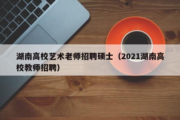 湖南高校艺术老师招聘硕士（2021湖南高校教师招聘）-第1张图片-公办高校硕士招聘信息-最新高校硕士招聘信息-公办高校招聘条件