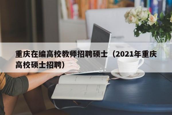 重庆在编高校教师招聘硕士（2021年重庆高校硕士招聘）-第1张图片-公办高校硕士招聘信息-最新高校硕士招聘信息-公办高校招聘条件