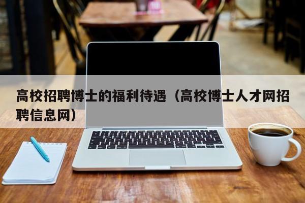 高校招聘博士的福利待遇（高校博士人才网招聘信息网）-第1张图片-公办高校硕士招聘信息-最新高校硕士招聘信息-公办高校招聘条件