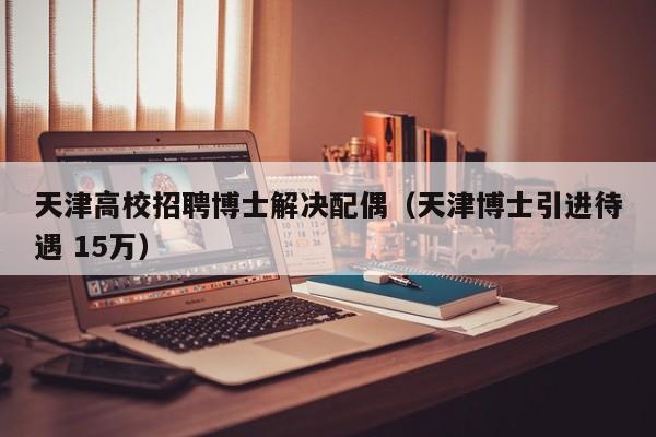 天津高校招聘博士解决配偶（天津博士引进待遇 15万）-第1张图片-公办高校硕士招聘信息-最新高校硕士招聘信息-公办高校招聘条件