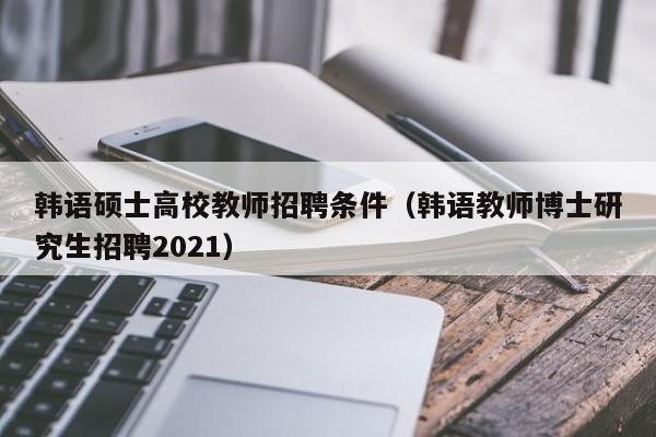 韩语硕士高校教师招聘条件（韩语教师博士研究生招聘2021）-第1张图片-公办高校硕士招聘信息-最新高校硕士招聘信息-公办高校招聘条件