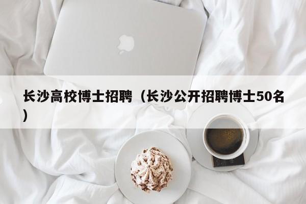 长沙高校博士招聘（长沙公开招聘博士50名）-第1张图片-公办高校硕士招聘信息-最新高校硕士招聘信息-公办高校招聘条件