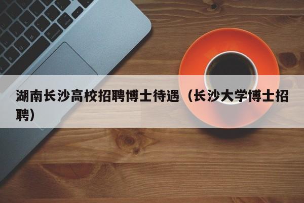 湖南长沙高校招聘博士待遇（长沙大学博士招聘）-第1张图片-公办高校硕士招聘信息-最新高校硕士招聘信息-公办高校招聘条件