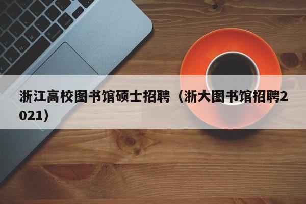 浙江高校图书馆硕士招聘（浙大图书馆招聘2021）-第1张图片-公办高校硕士招聘信息-最新高校硕士招聘信息-公办高校招聘条件