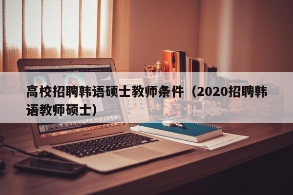 高校招聘韩语硕士教师条件（2020招聘韩语教师硕士）-第1张图片-公办高校硕士招聘信息-最新高校硕士招聘信息-公办高校招聘条件