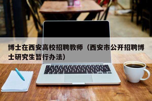 博士在西安高校招聘教师（西安市公开招聘博士研究生暂行办法）-第1张图片-公办高校硕士招聘信息-最新高校硕士招聘信息-公办高校招聘条件
