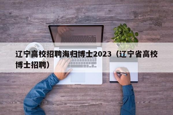 辽宁高校招聘海归博士2023（辽宁省高校博士招聘）-第1张图片-公办高校硕士招聘信息-最新高校硕士招聘信息-公办高校招聘条件