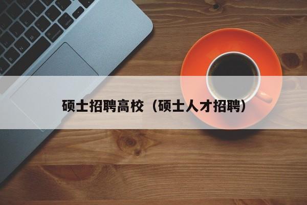 硕士招聘高校（硕士人才招聘）-第1张图片-公办高校硕士招聘信息-最新高校硕士招聘信息-公办高校招聘条件