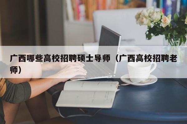 广西哪些高校招聘硕士导师（广西高校招聘老师）-第1张图片-公办高校硕士招聘信息-最新高校硕士招聘信息-公办高校招聘条件