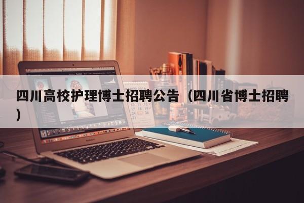 四川高校护理博士招聘公告（四川省博士招聘）-第1张图片-公办高校硕士招聘信息-最新高校硕士招聘信息-公办高校招聘条件