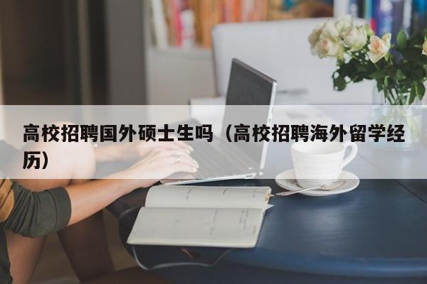 高校招聘国外硕士生吗（高校招聘海外留学经历）-第1张图片-公办高校硕士招聘信息-最新高校硕士招聘信息-公办高校招聘条件