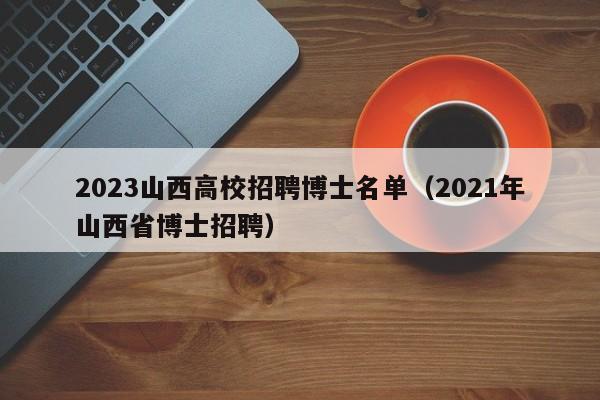 2023山西高校招聘博士名单（2021年山西省博士招聘）-第1张图片-公办高校硕士招聘信息-最新高校硕士招聘信息-公办高校招聘条件