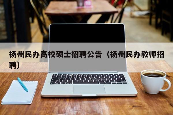 扬州民办高校硕士招聘公告（扬州民办教师招聘）-第1张图片-公办高校硕士招聘信息-最新高校硕士招聘信息-公办高校招聘条件