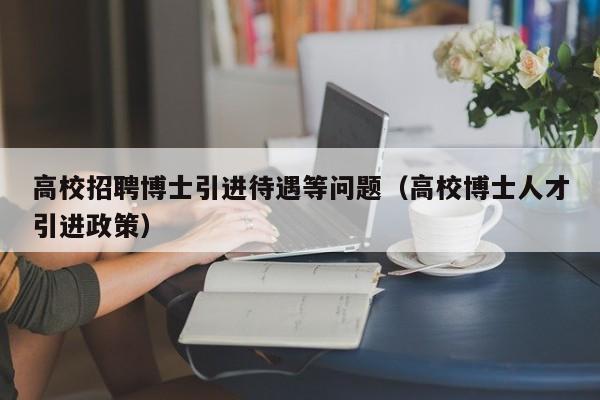 高校招聘博士引进待遇等问题（高校博士人才引进政策）-第1张图片-公办高校硕士招聘信息-最新高校硕士招聘信息-公办高校招聘条件
