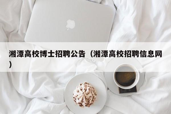 湘潭高校博士招聘公告（湘潭高校招聘信息网）-第1张图片-公办高校硕士招聘信息-最新高校硕士招聘信息-公办高校招聘条件