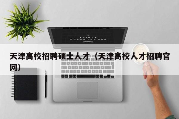 天津高校招聘硕士人才（天津高校人才招聘官网）-第1张图片-公办高校硕士招聘信息-最新高校硕士招聘信息-公办高校招聘条件