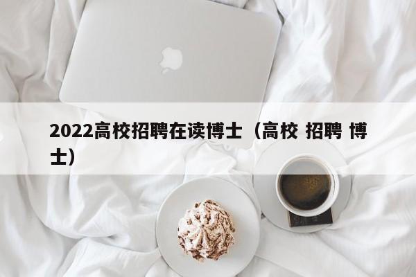 2022高校招聘在读博士（高校 招聘 博士）-第1张图片-公办高校硕士招聘信息-最新高校硕士招聘信息-公办高校招聘条件