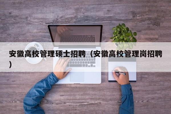安徽高校管理硕士招聘（安徽高校管理岗招聘）-第1张图片-公办高校硕士招聘信息-最新高校硕士招聘信息-公办高校招聘条件