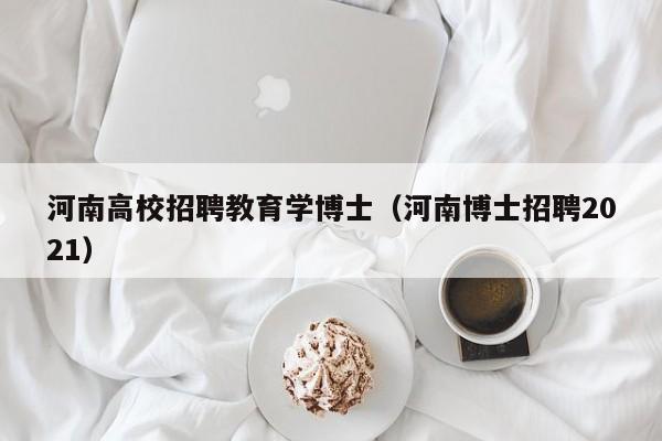 河南高校招聘教育学博士（河南博士招聘2021）-第1张图片-公办高校硕士招聘信息-最新高校硕士招聘信息-公办高校招聘条件