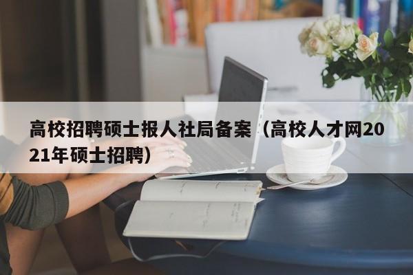 高校招聘硕士报人社局备案（高校人才网2021年硕士招聘）-第1张图片-公办高校硕士招聘信息-最新高校硕士招聘信息-公办高校招聘条件