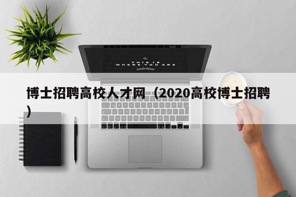 博士招聘高校人才网（2020高校博士招聘）-第1张图片-公办高校硕士招聘信息-最新高校硕士招聘信息-公办高校招聘条件