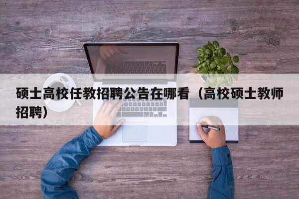 硕士高校任教招聘公告在哪看（高校硕士教师招聘）-第1张图片-公办高校硕士招聘信息-最新高校硕士招聘信息-公办高校招聘条件