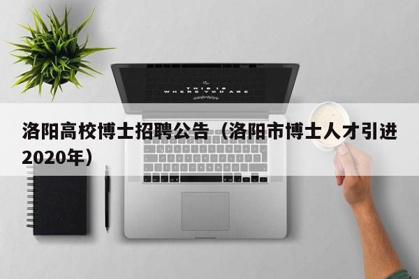 洛阳高校博士招聘公告（洛阳市博士人才引进2020年）-第1张图片-公办高校硕士招聘信息-最新高校硕士招聘信息-公办高校招聘条件