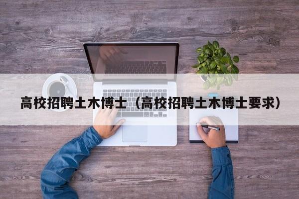 高校招聘土木博士（高校招聘土木博士要求）-第1张图片-公办高校硕士招聘信息-最新高校硕士招聘信息-公办高校招聘条件