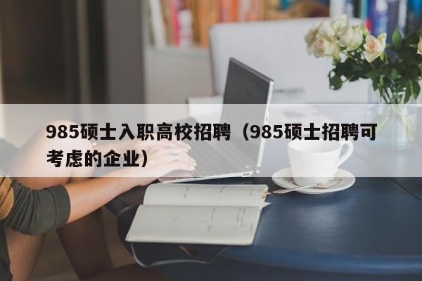 985硕士入职高校招聘（985硕士招聘可考虑的企业）-第1张图片-公办高校硕士招聘信息-最新高校硕士招聘信息-公办高校招聘条件