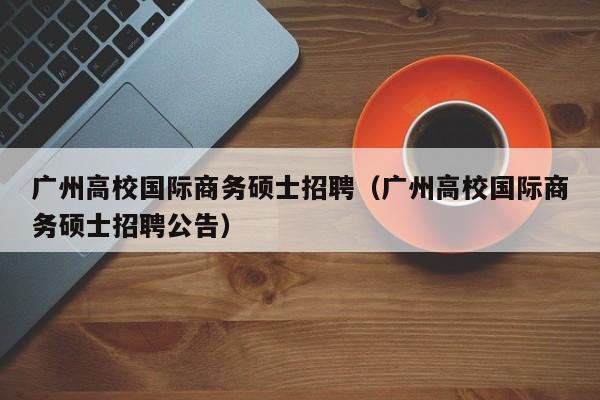 广州高校国际商务硕士招聘（广州高校国际商务硕士招聘公告）-第1张图片-公办高校硕士招聘信息-最新高校硕士招聘信息-公办高校招聘条件